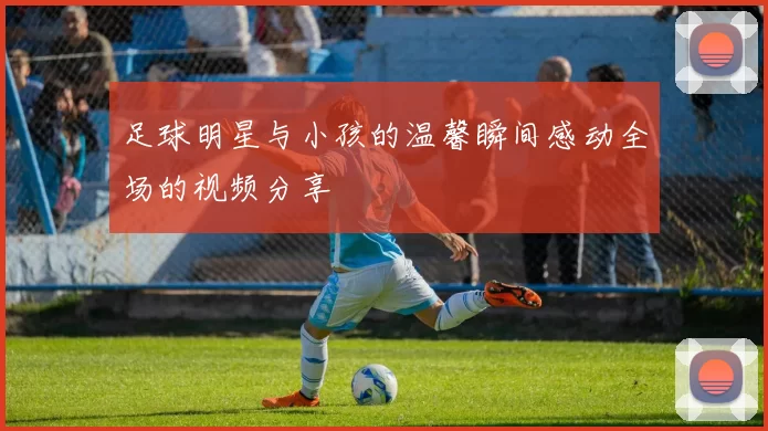 足球明星与小孩的温馨瞬间感动全场的视频分享