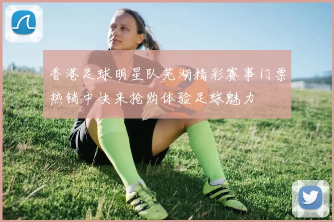 香港足球明星队芜湖精彩赛事门票热销中快来抢购体验足球魅力
