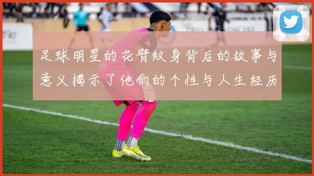 足球明星的花臂纹身背后的故事与意义揭示了他们的个性与人生经历