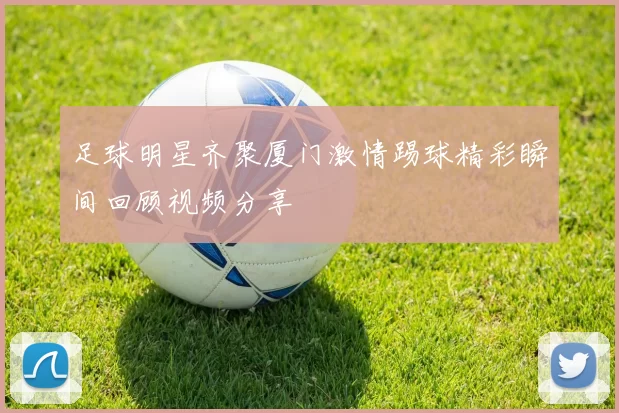 足球明星齐聚厦门激情踢球精彩瞬间回顾视频分享