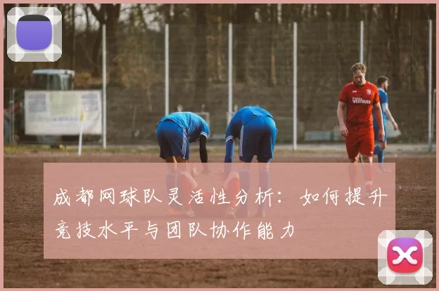 成都网球队灵活性分析：如何提升竞技水平与团队协作能力
