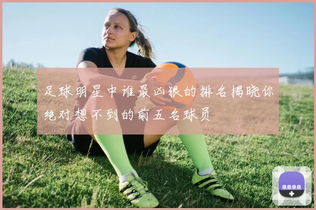 足球明星中谁最凶狠的排名揭晓你绝对想不到的前五名球员