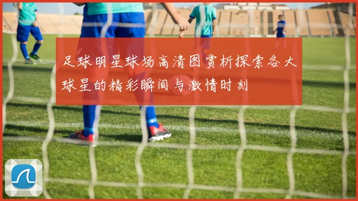 足球明星球场高清图赏析探索各大球星的精彩瞬间与激情时刻
