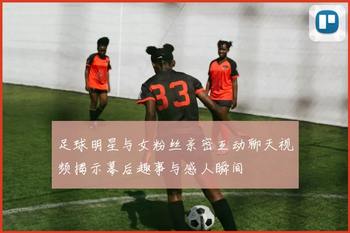 足球明星与女粉丝亲密互动聊天视频揭示幕后趣事与感人瞬间