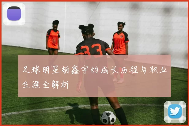 足球明星胡鑫宇的成长历程与职业生涯全解析