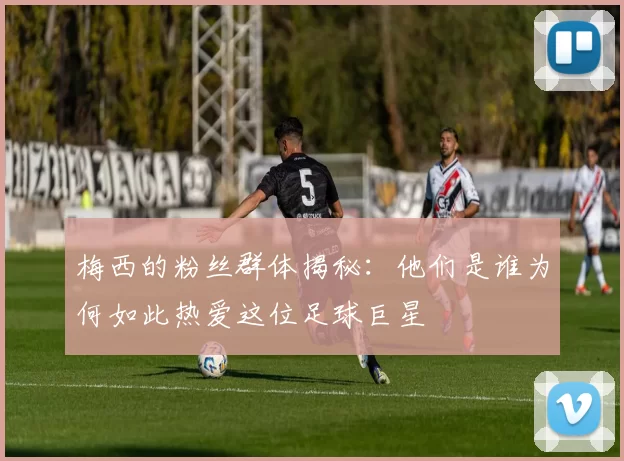 梅西的粉丝群体揭秘：他们是谁为何如此热爱这位足球巨星