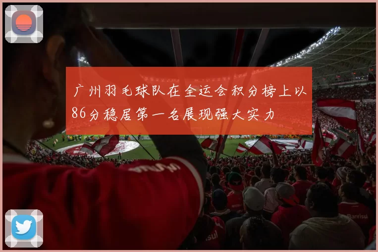 广州羽毛球队在全运会积分榜上以86分稳居第一名展现强大实力