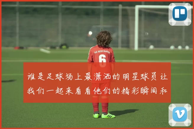谁是足球场上最潇洒的明星球员让我们一起来看看他们的精彩瞬间和风采