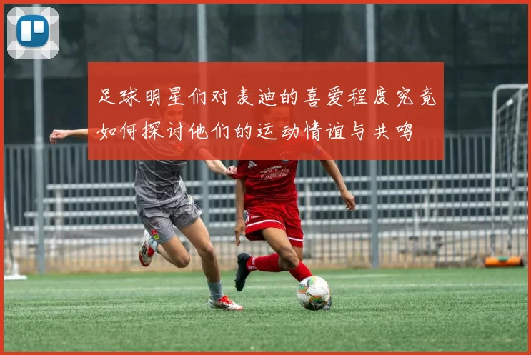 足球明星们对麦迪的喜爱程度究竟如何探讨他们的运动情谊与共鸣