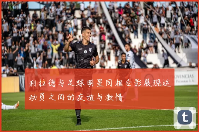 利拉德与足球明星同框合影展现运动员之间的友谊与激情