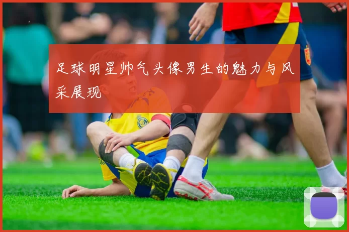 足球明星帅气头像男生的魅力与风采展现
