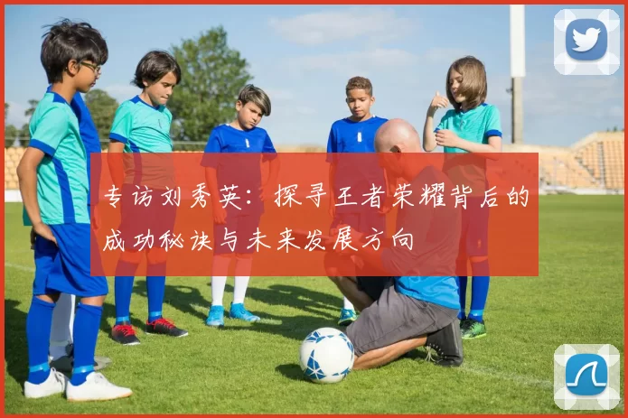 专访刘秀英：探寻王者荣耀背后的成功秘诀与未来发展方向