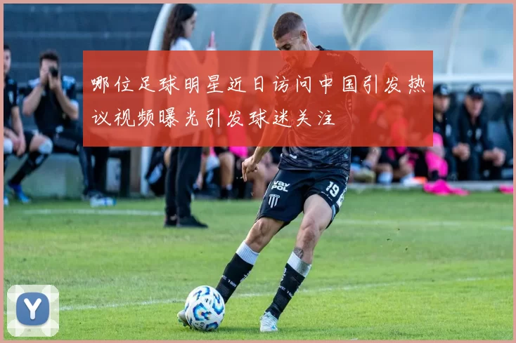 哪位足球明星近日访问中国引发热议视频曝光引发球迷关注