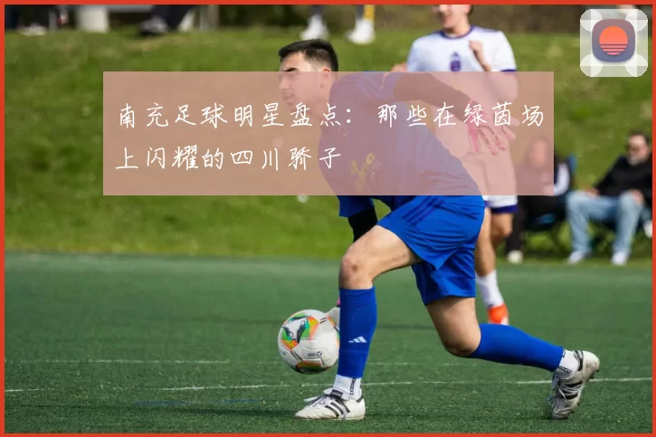 南充足球明星盘点：那些在绿茵场上闪耀的四川骄子