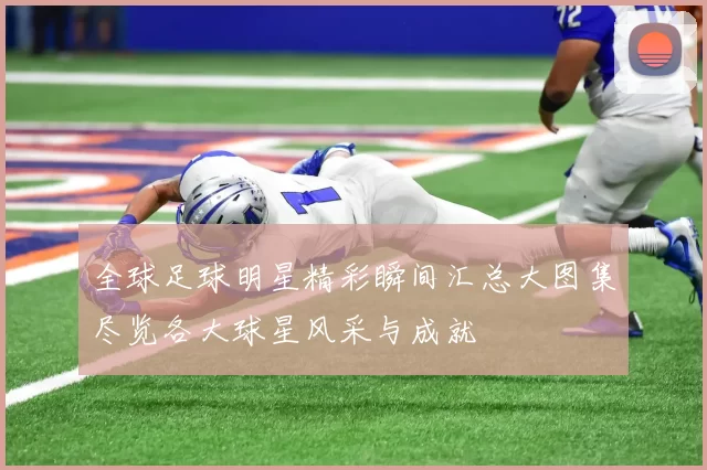 全球足球明星精彩瞬间汇总大图集尽览各大球星风采与成就