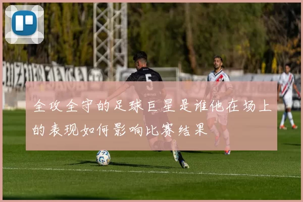 全攻全守的足球巨星是谁他在场上的表现如何影响比赛结果