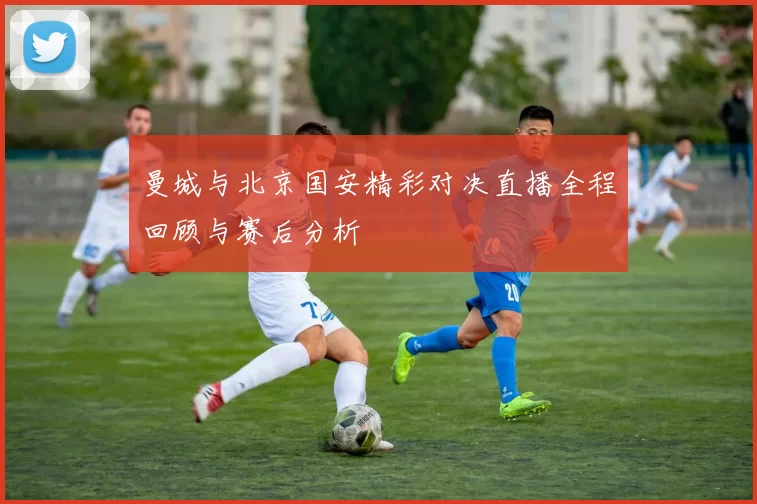 曼城与北京国安精彩对决直播全程回顾与赛后分析