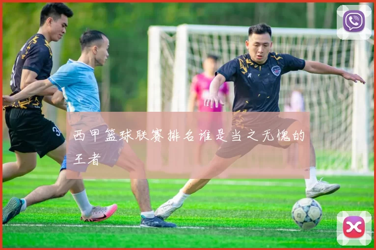 西甲篮球联赛排名谁是当之无愧的王者