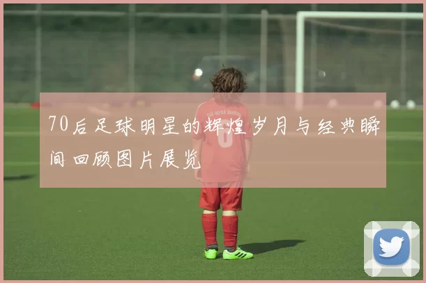 70后足球明星的辉煌岁月与经典瞬间回顾图片展览