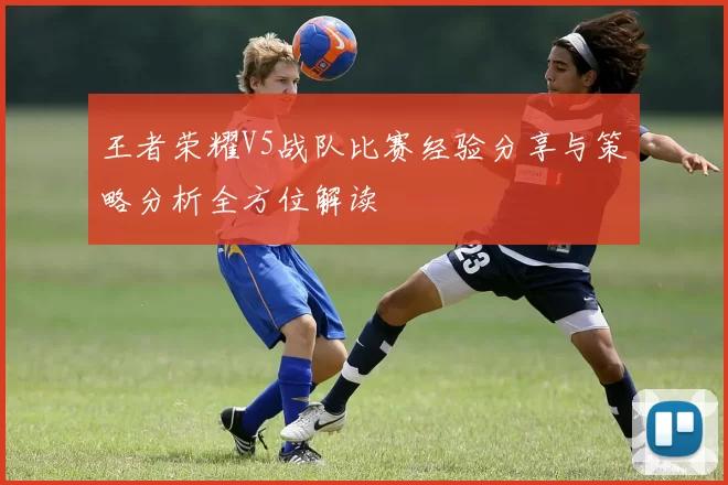 王者荣耀V5战队比赛经验分享与策略分析全方位解读