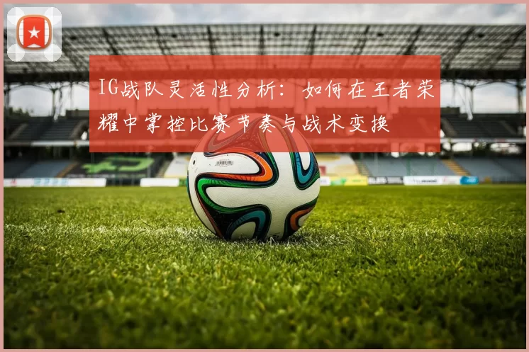 IG战队灵活性分析：如何在王者荣耀中掌控比赛节奏与战术变换