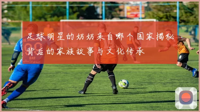 足球明星的奶奶来自哪个国家揭秘背后的家族故事与文化传承
