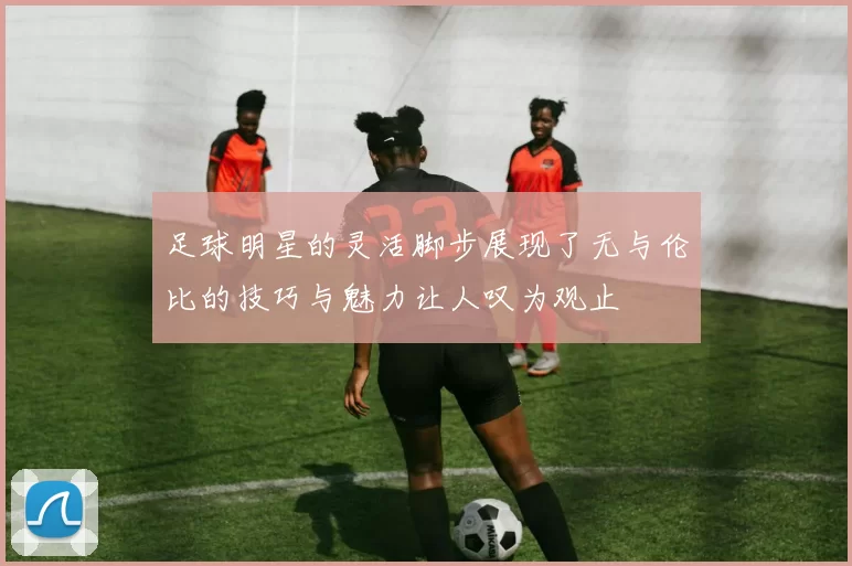 足球明星的灵活脚步展现了无与伦比的技巧与魅力让人叹为观止