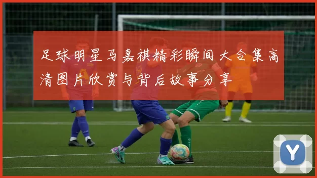 足球明星马嘉祺精彩瞬间大合集高清图片欣赏与背后故事分享