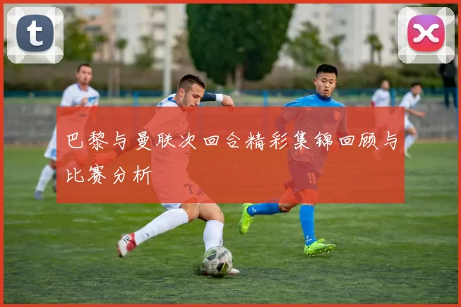巴黎与曼联次回合精彩集锦回顾与比赛分析