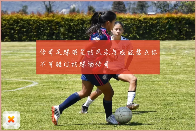 传奇足球明星的风采与成就盘点你不可错过的球场传奇