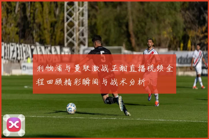 利物浦与曼联激战正酣直播视频全程回顾精彩瞬间与战术分析