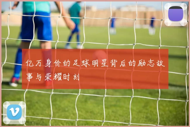 亿万身价的足球明星背后的励志故事与荣耀时刻