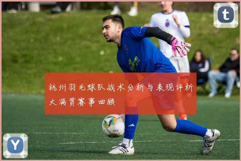 杭州羽毛球队战术分析与表现评析大满贯赛事回顾