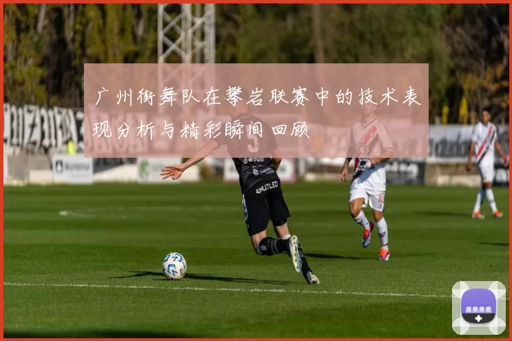 广州街舞队在攀岩联赛中的技术表现分析与精彩瞬间回顾