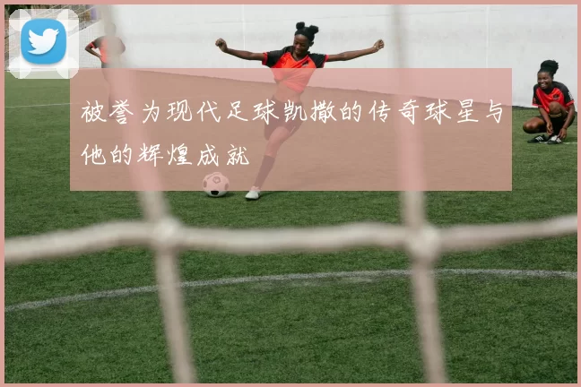 被誉为现代足球凯撒的传奇球星与他的辉煌成就