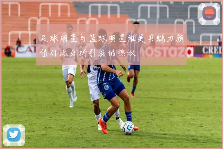 足球明星与篮球明星谁更具魅力颜值对比分析引发的热议